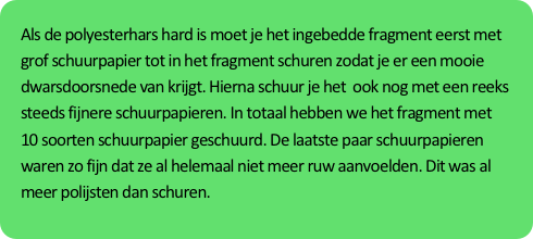 Als de polyesterhars hard is moet je het ingebedde fragment eerst met grof schuurpapier tot in het fragment schuren zodat je er een mooie dwarsdoorsnede van krijgt. Hierna schuur je het  ook nog met een reeks steeds fijnere schuurpapieren. In totaal hebben we het fragment met 10 soorten schuurpapier geschuurd. De laatste paar schuurpapieren waren zo fijn dat ze al helemaal niet meer ruw aanvoelden. Dit was al meer polijsten dan schuren.