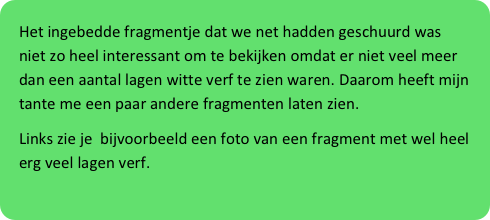 Het ingebedde fragmentje dat we net hadden geschuurd was niet zo heel interessant om te bekijken omdat er niet veel meer dan een aantal lagen witte verf te zien waren. Daarom heeft mijn tante me een paar andere fragmenten laten zien.
Links zie je  bijvoorbeeld een foto van een fragment met wel heel erg veel lagen verf.